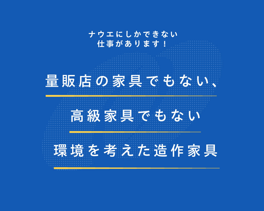 ナウエにしかできない仕事があります！量販店の家具でもない、高級家具でもない環境を考えた造作家具